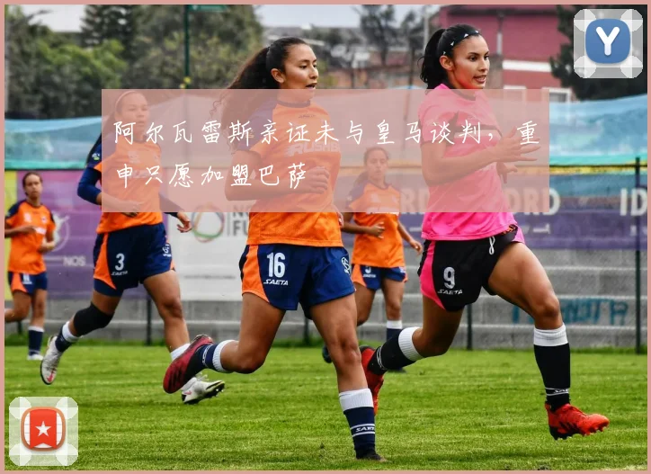 阿尔瓦雷斯亲证未与皇马谈判，重申只愿加盟巴萨