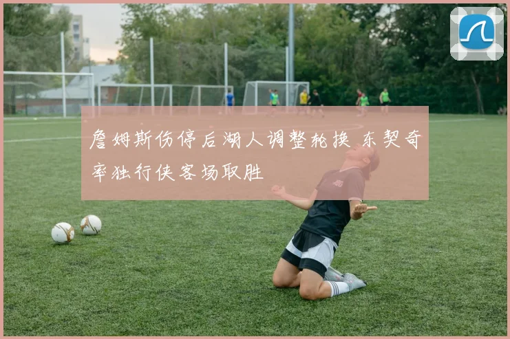詹姆斯伤停后湖人调整轮换 东契奇率独行侠客场取胜