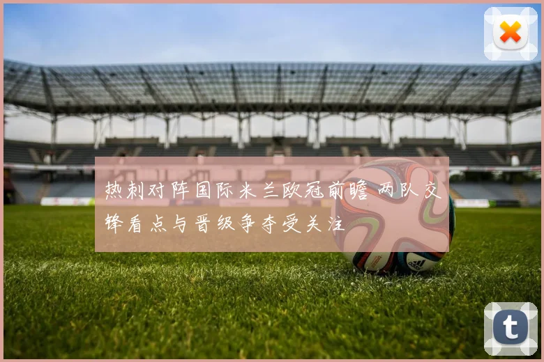 热刺对阵国际米兰欧冠前瞻 两队交锋看点与晋级争夺受关注